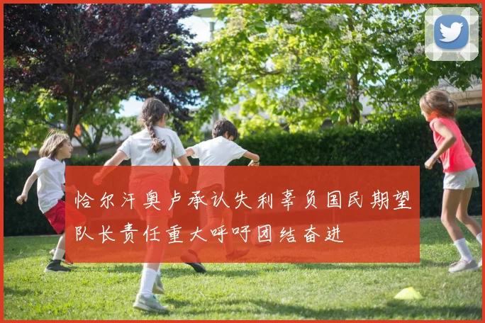 恰尔汗奥卢承认失利辜负国民期望队长责任重大呼吁团结奋进