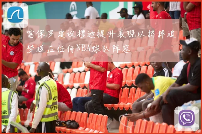 富保罗建议穆迪提升表现以挤掉追梦适应任何NBA球队阵容