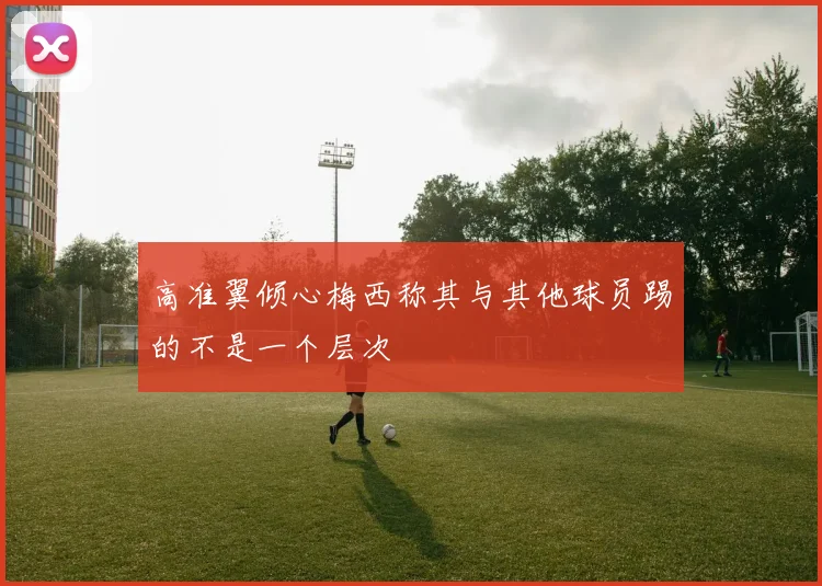高准翼倾心梅西称其与其他球员踢的不是一个层次