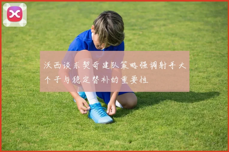 沃西谈东契奇建队策略强调射手大个子与稳定替补的重要性