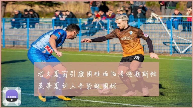 尤文夏窗引援困难面临清洗潮斯帕莱蒂夏训人手紧缺困扰