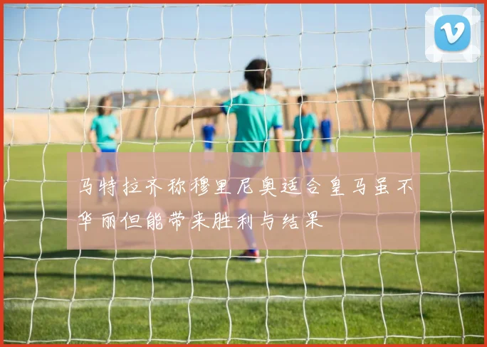 马特拉齐称穆里尼奥适合皇马虽不华丽但能带来胜利与结果