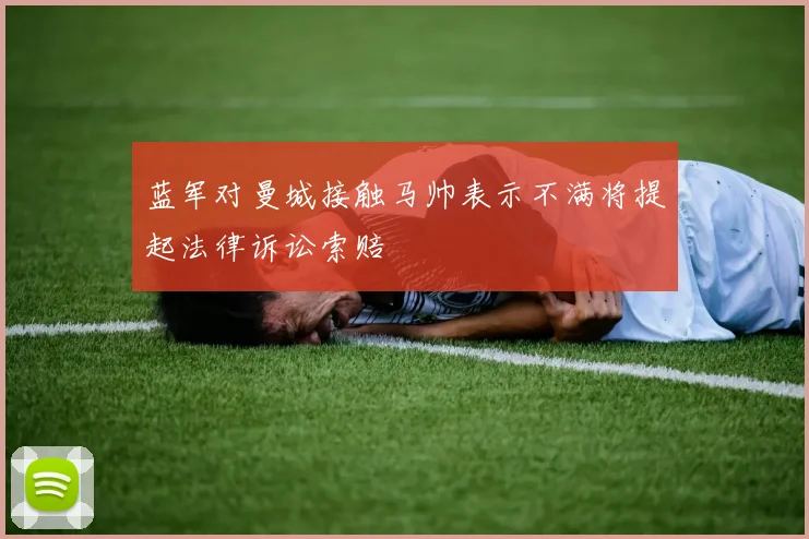 蓝军对曼城接触马帅表示不满将提起法律诉讼索赔
