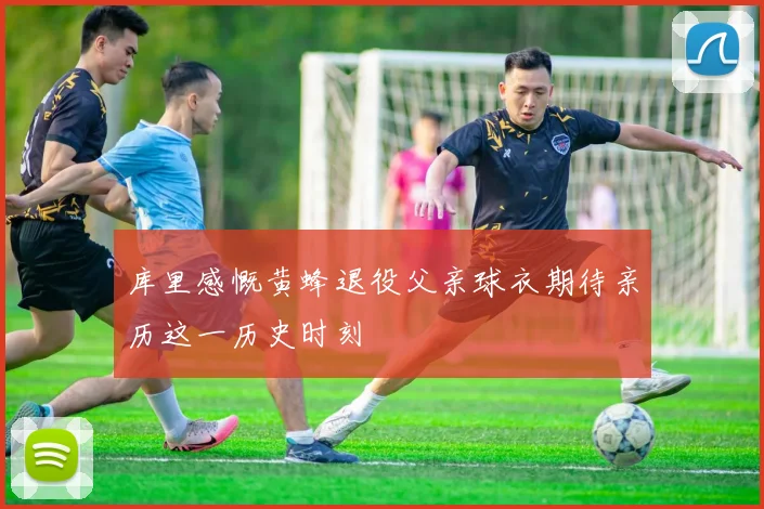 库里感慨黄蜂退役父亲球衣期待亲历这一历史时刻