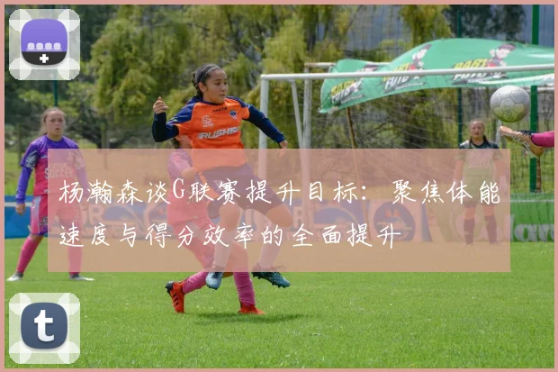 杨瀚森谈G联赛提升目标：聚焦体能速度与得分效率的全面提升