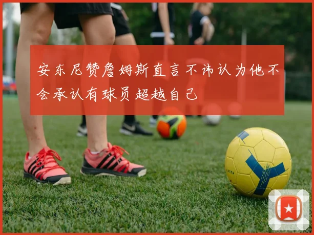安东尼赞詹姆斯直言不讳认为他不会承认有球员超越自己