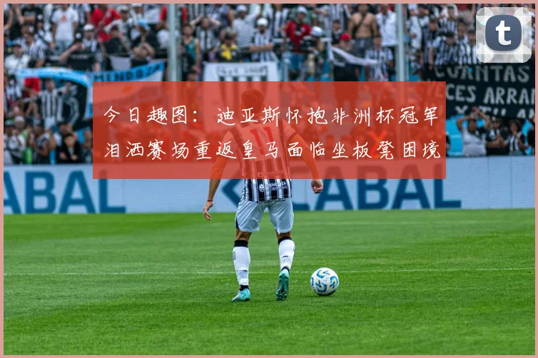 今日趣图：迪亚斯怀抱非洲杯冠军泪洒赛场重返皇马面临坐板凳困境