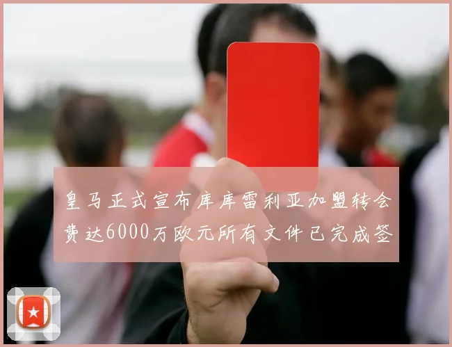 皇马正式宣布库库雷利亚加盟转会费达6000万欧元所有文件已完成签署