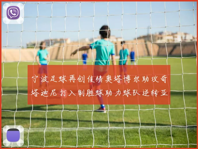 宁波足球再创佳绩奥塔博尔助攻奇塔迪尼打入制胜球助力球队逆转亚泰