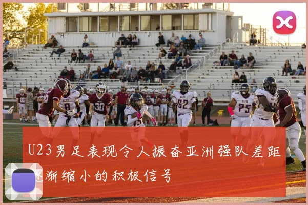 U23男足表现令人振奋亚洲强队差距逐渐缩小的积极信号