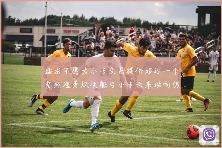 猛龙不愿为小卡交易提供超过一个首轮选秀权快船与小卡未来动向仍不明朗