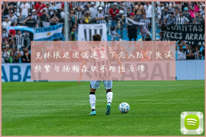克林根进攻低迷篮下无人防守失误频繁与杨瀚森联手难挡马穆