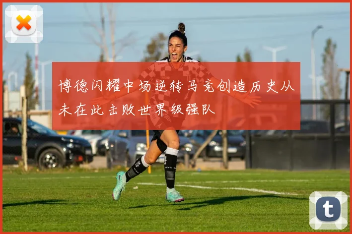 博德闪耀中场逆转马竞创造历史从未在此击败世界级强队