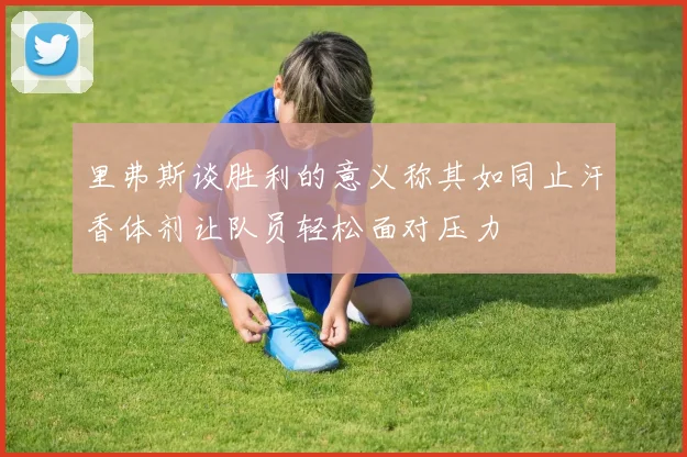 里弗斯谈胜利的意义称其如同止汗香体剂让队员轻松面对压力