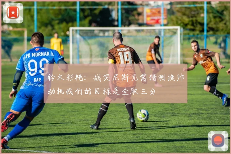 铃木彩艳：战突尼斯无需猜测换帅动机我们的目标是全取三分