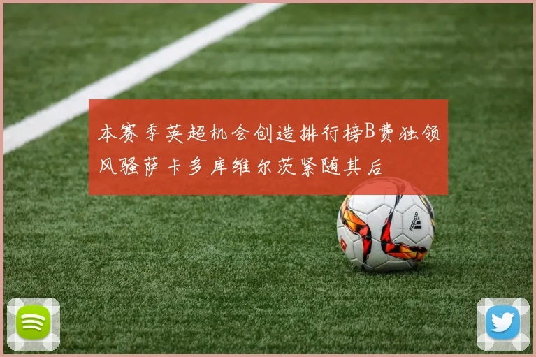 本赛季英超机会创造排行榜B费独领风骚萨卡多库维尔茨紧随其后