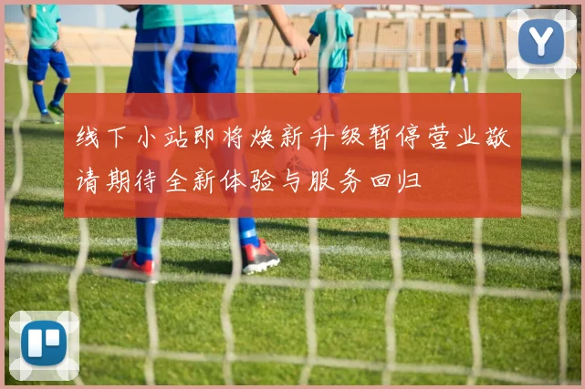 线下小站即将焕新升级暂停营业敬请期待全新体验与服务回归