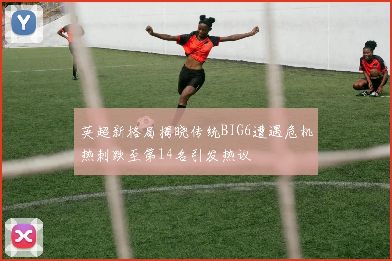 英超新格局揭晓传统BIG6遭遇危机热刺跌至第14名引发热议
