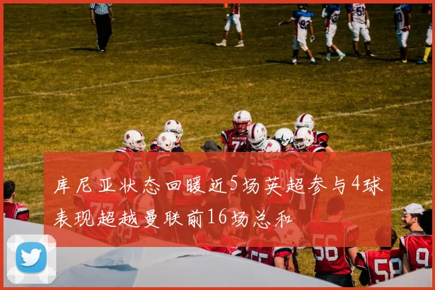 库尼亚状态回暖近5场英超参与4球表现超越曼联前16场总和