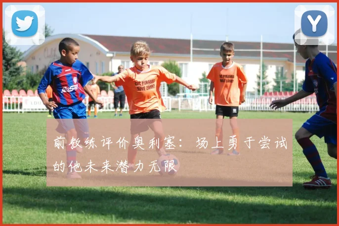 前教练评价奥利塞：场上勇于尝试的他未来潜力无限